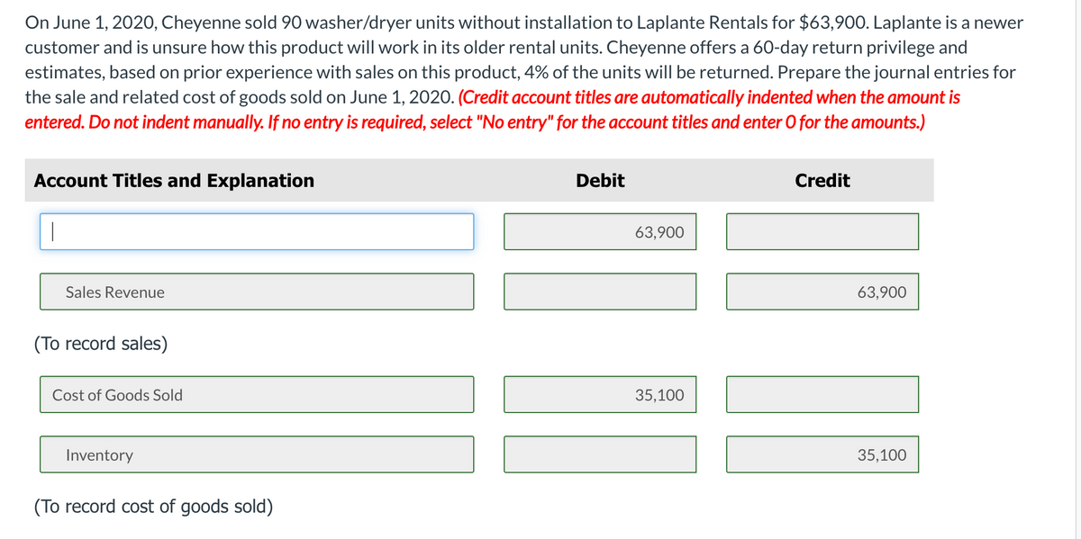 On June 1, 2020, Cheyenne sold 90 washer/dryer units without installation to Laplante Rentals for $63,900. Laplante is a newer
customer and is unsure how this product will work in its older rental units. Cheyenne offers a 60-day return privilege and
estimates, based on prior experience with sales on this product, 4% of the units will be returned. Prepare the journal entries for
the sale and related cost of goods sold on June 1, 2020. (Credit account titles are automatically indented when the amount is
entered. Do not indent manually. If no entry is required, select "No entry" for the account titles and enter O for the amounts.)
Account Titles and Explanation
Debit
Credit
63,900
Sales Revenue
63,900
(To record sales)
Cost of Goods Sold
35,100
Inventory
35,100
(To record cost of goods sold)
