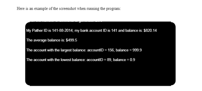 Here is an example of the screenshot when running the program:
My Pather ID is 141-88-2014; my bank account ID is 141 and balance is: $820.14
The average balance is: $499.5
The account with the largest balance: accountID = 156, balance = 999.9
%3D
The account with the lowest balance: accountID = 89, balance = 0.9
%3D
