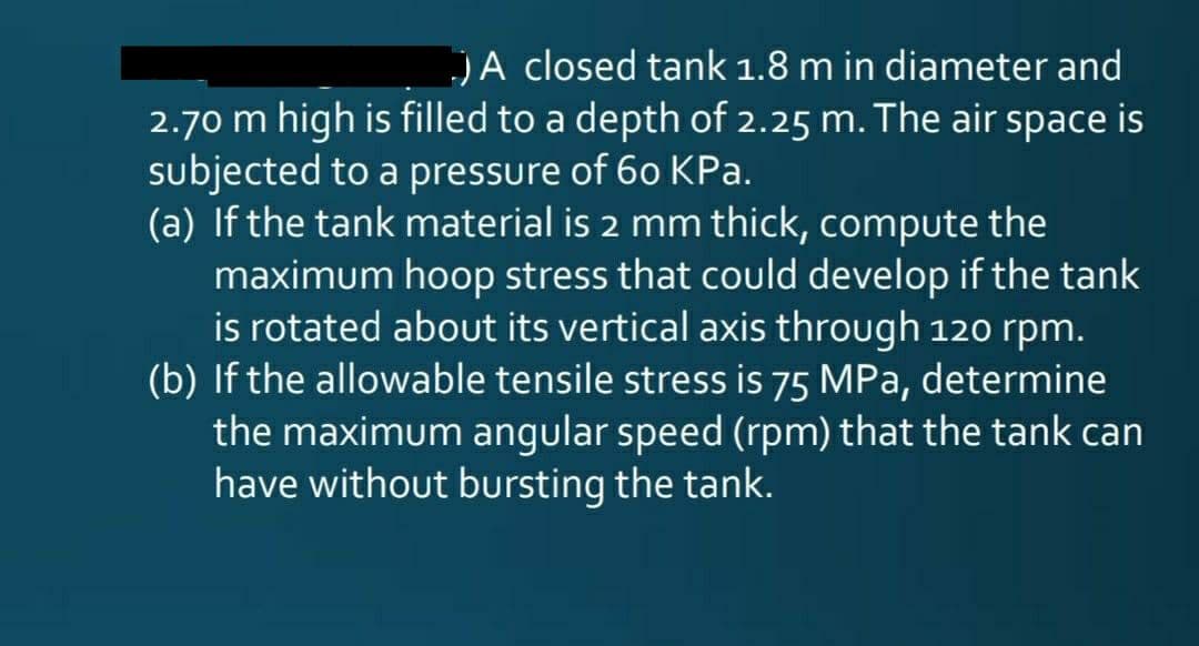 JA closed tank 1.8 m in diameter and
2.70 m high is filled to a depth of 2.25 m. The air space is
subjected to a pressure of 60 KPa.
(a) If the tank material is 2 mm thick, compute the
maximum hoop stress that could develop if the tank
is rotated about its vertical axis through 120 rpm.
(b) If the allowable tensile stress is 75 MPa, determine
the maximum angular speed (rpm) that the tank can
have without bursting the tank.
