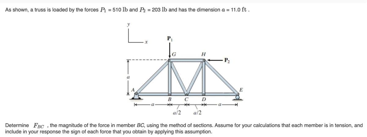 As shown, a truss is loaded by the forces P = 510 lb and P2 = 203 lb and has the dimension a = 11.0 ft .
L.
P
H
P2
E
B
D
a/2
a/2
Determine FBC , the magnitude of the force in member BC, using the method of sections. Assume for your calculations that each member is in tension, and
include in your response the sign of each force that you obtain by applying this assumption.
