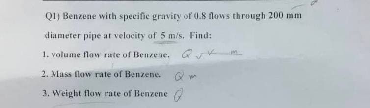 Q1) Benzene with specific gravity of 0.8 flows through 200 mm
diameter pipe at velocity of 5 m/s. Find:
1. volume flow rate of Benzene. Q m
2. Mass flow rate of Benzene.
3. Weight flow rate of Benzene a
