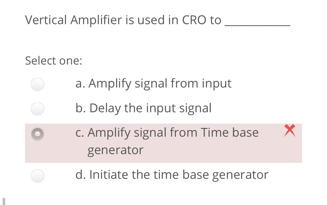 Vertical Amplifier is used in CRO to
Select one:
a. Amplify signal from input
b. Delay the input signal
C. Amplify signal from Time base
generator
d. Initiate the time base generator
