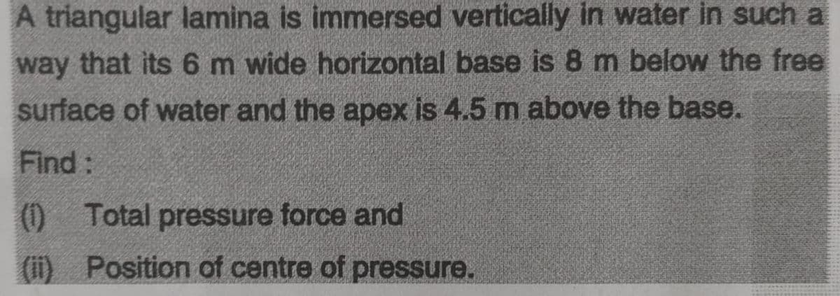 A triangular lamina is immersed vertically in water in such a
way that its 6 m wide horizontal base is 8 m below the free
surface of water and the apex is 4.5 m above the base.
Find:
(0)
0 Total pressure force and
(ii) Position of centre of pressure.

