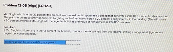 Problem 12-05 (Algo) [LO 12-3]
Ms. Singh, who is in the 37 percent tax bracket, owns a residential apartment building that generates $104,000 annual taxable income.
She plans to create a family partnership by giving each of her two children a 20 percent equity interest in the building. (She will retain
a 60 percent interest.) Ms. Singh will manage the building, and value of her services is $24,000 per year.
Required:
If Ms. Singh's children are in the 12 percent tax bracket, compute the tax savings from this income-shifting arrangement. (ignore any
payroll tax consequences.)
Tax savings from this income-shifting arrangement