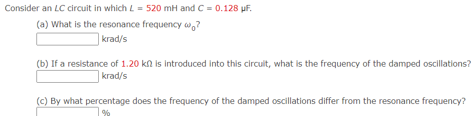 Consider an LC circuit in which L = 520 mH and C = 0.128 µF.
(a) What is the resonance frequency w,?
|krad/s
(b) If a resistance of 1.20 kN is introduced into this circuit, what is the frequency of the damped oscillations?
krad/s
(c) By what percentage does the frequency of the damped oscillations differ from the resonance frequency?
%
