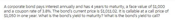 A corporate bond pays interest annually and has 4 years to maturity, a face value of $1,000
and a coupon rate of 3.8%. The bond's current price is $1,011.02. It is callable at a call price of
$1,050 in one year. What is the bond's yield to maturity? What is the bond's yield to call?