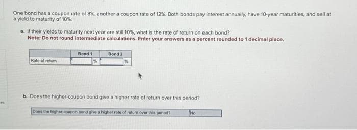 P
One bond has a coupon rate of 8%, another a coupon rate of 12%. Both bonds pay interest annually, have 10-year maturities, and sell at
a yield to maturity of 10%.
a. If their yields to maturity next year are still 10%, what is the rate of return on each bond?
Note: Do not round intermediate calculations. Enter your answers as a percent rounded to 1 decimal place.
Rate of return
Bond 1
Bond 2
b. Does the higher-coupon bond give a higher rate of return over this period?
Does the higher-coupon bond give a higher rate of return over this period?
No