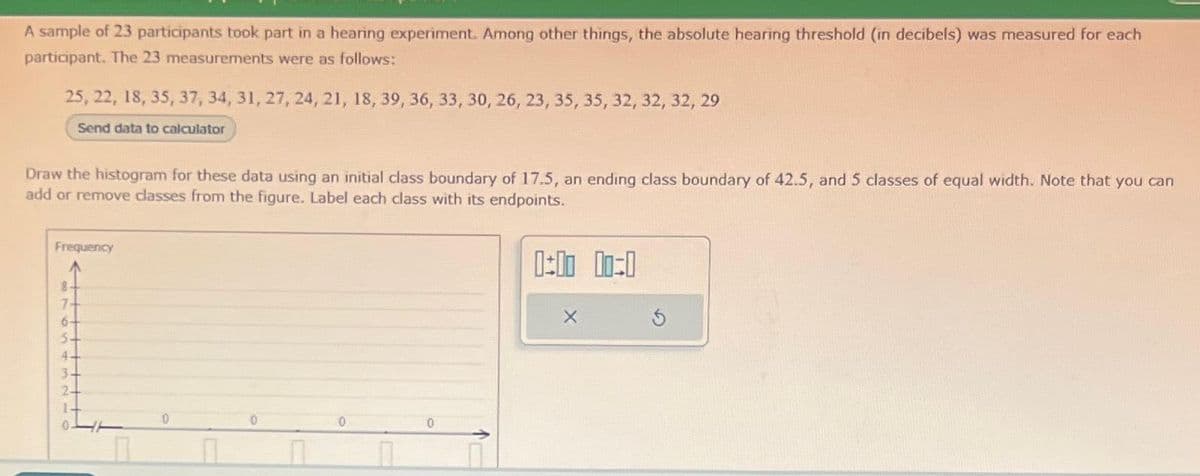 A sample of 23 participants took part in a hearing experiment. Among other things, the absolute hearing threshold (in decibels) was measured for each
participant. The 23 measurements were as follows:
25, 22, 18, 35, 37, 34, 31, 27, 24, 21, 18, 39, 36, 33, 30, 26, 23, 35, 35, 32, 32, 32, 29
Send data to calculator
Draw the histogram for these data using an initial class boundary of 17.5, an ending class boundary of 42.5, and 5 classes of equal width. Note that you can
add or remove classes from the figure. Label each class with its endpoints.
0:00 00:0
Frequency
8
7-
5
4-
3
2