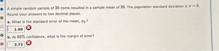 A simple random sample of 20 items resulted in a sample mean of 20. The population standard deviation is a = 6.
Round your answers to two decimal places.
a. What is the standard error of the mean, o?
1.90
b. At 95% confidence, what is the margin of error?
3.72