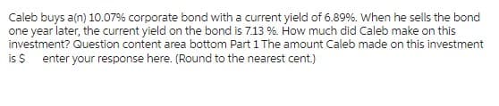 Caleb buys a(n) 10.07% corporate bond with a current yield of 6.89%. When he sells the bond
one year later, the current yield on the bond is 7.13 %. How much did Caleb make on this
investment? Question content area bottom Part 1 The amount Caleb made on this investment
is $ enter your response here. (Round to the nearest cent.)