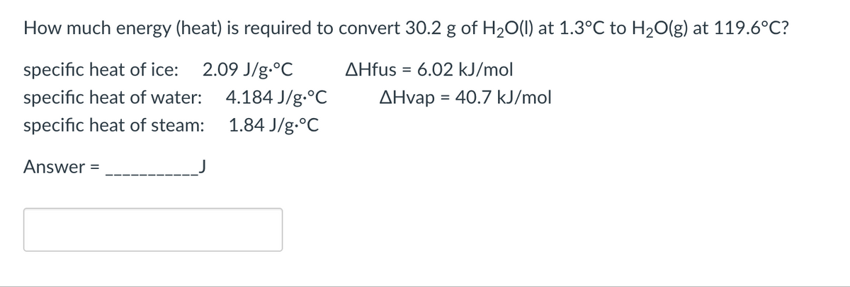 How much energy (heat) is required to convert 30.2 g of H₂O(l) at 1.3°C to H₂O(g) at 119.6°C?
specific heat of ice:
2.09 J/g °C
AHfus = 6.02 kJ/mol
specific heat of water:
specific heat of steam:
Answer =
4.184 J/g °C
1.84 J/g °C
AHvap = 40.7 kJ/mol