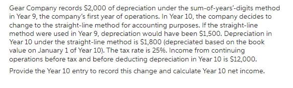 Gear Company records $2,000 of depreciation under the sum-of-years'-digits method
in Year 9, the company's first year of operations. In Year 10, the company decides to
change to the straight-line method for accounting purposes. If the straight-line
method were used in Year 9, depreciation would have been $1,500. Depreciation in
Year 10 under the straight-line method is $1,800 (depreciated based on the book
value on January 1 of Year 10). The tax rate is 25%. Income from continuing
operations before tax and before deducting depreciation in Year 10 is $12,000.
Provide the Year 10 entry to record this change and calculate Year 10 net income.