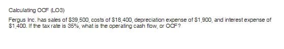 Calculating OCF (LO3)
Fergus Inc. has sales of $39,500, costs of $18,400, depreciation expense of $1,900, and interest expense of
$1,400. If the tax rate is 35%, what is the operating cash flow, or OCF?