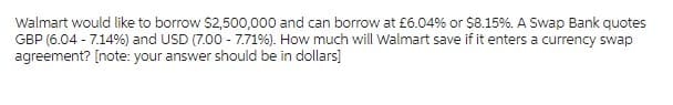 Walmart would like to borrow $2,500,000 and can borrow at £6.04% or $8.15%. A Swap Bank quotes
GBP (6.04 -7.14%) and USD (7.00 -7.71%). How much will Walmart save if it enters a currency swap
agreement? [note: your answer should be in dollars]