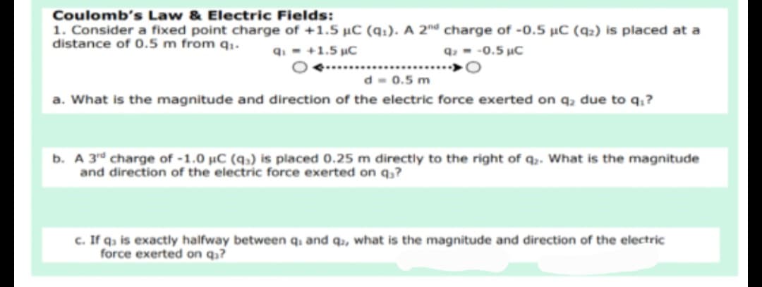 Coulomb's Law & Electric Fields:
1. Consider a fixed point charge of +1.5 uC (q1). A 2nd charge of -0.5 uC (42) is placed at a
distance of 0.5 m from q1.
q. - +1.5 uC
q, - -0.5 uC
d- 0.5 m
a. What is the magnitude and direction of the electric force exerted on q, due to q,?
b. A 3rd charge of -1.0 µC (q,) is placed 0.25 m directly to the right of q,. What is the magnitude
and direction of the electric force exerted on q,?
c. If q, is exactly halfway between q. and qɔ, what is the magnitude and direction of the electric
force exerted on q?
