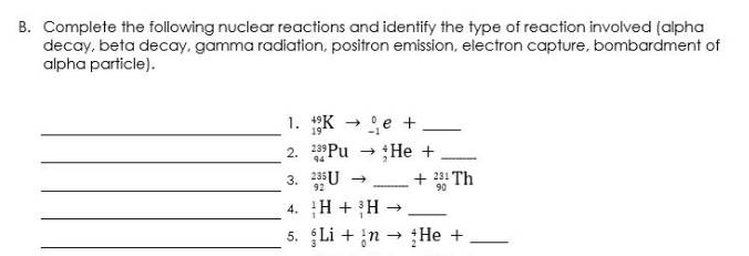 B. Complete the following nuclear reactions and identify the type of reaction involved (alpha
decay, beta decay, gamma radiation, positron emission, electron capture, bombardment of
alpha particle).
1. K → e +
2. Pu - He +
3. 2355U
+ 231 Th
92
90
-
4. H + H
5. Li + n He +
