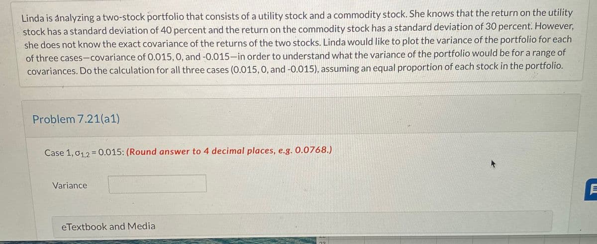 Linda is analyzing a two-stock portfolio that consists of a utility stock and a commodity stock. She knows that the return on the utility
stock has a standard deviation of 40 percent and the return on the commodity stock has a standard deviation of 30 percent. However,
she does not know the exact covariance of the returns of the two stocks. Linda would like to plot the variance of the portfolio for each
of three cases-covariance of 0.015, 0, and -0.015-in order to understand what the variance of the portfolio would be for a range of
covariances. Do the calculation for all three cases (0.015, 0, and -0.015), assuming an equal proportion of each stock in the portfolio.
Problem 7.21(a1)
Case 1,01,2 = 0.015: (Round answer to 4 decimal places, e.g. 0.0768.)
Variance
eTextbook and Media
23
E