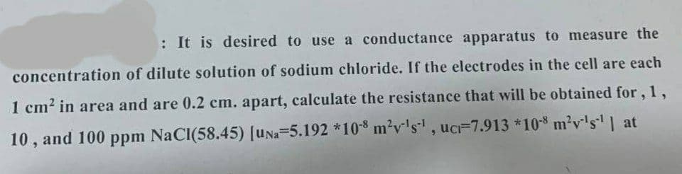 : It is desired to use a conductance apparatus to measure the
concentration of dilute solution of sodium chloride. If the electrodes in the cell are each
1 cm2 in area and are 0.2 cm. apart, calculate the resistance that will be obtained for, 1,
10 , and 100 ppm NaCI(58.45) [UNa-5.192 *108 m?v's, uc=7.913 *10 m²v's' | at
