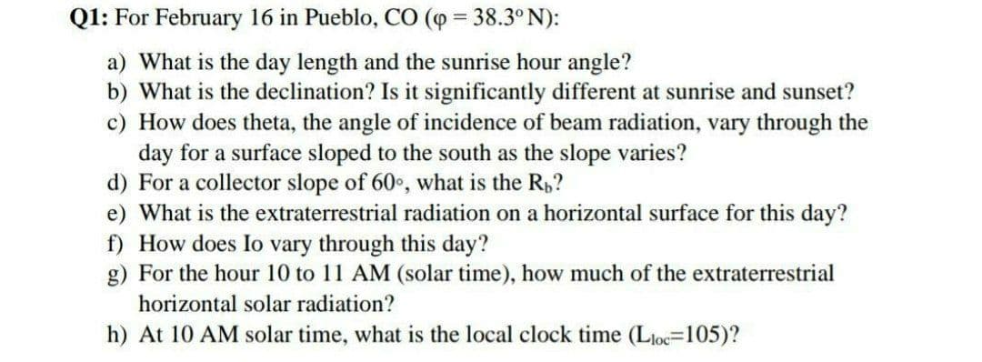 Q1: For February 16 in Pueblo, CO (o = 38.3°N):
a) What is the day length and the sunrise hour angle?
b) What is the declination? Is it significantly different at sunrise and sunset?
c) How does theta, the angle of incidence of beam radiation, vary through the
day for a surface sloped to the south as the slope varies?
d) For a collector slope of 60, what is the R,?
e) What is the extraterrestrial radiation on a horizontal surface for this day?
f) How does Io vary through this day?
g) For the hour 10 to 11 AM (solar time), how much of the extraterrestrial
horizontal solar radiation?
h) At 10 AM solar time, what is the local clock time (Lloc=105)?
