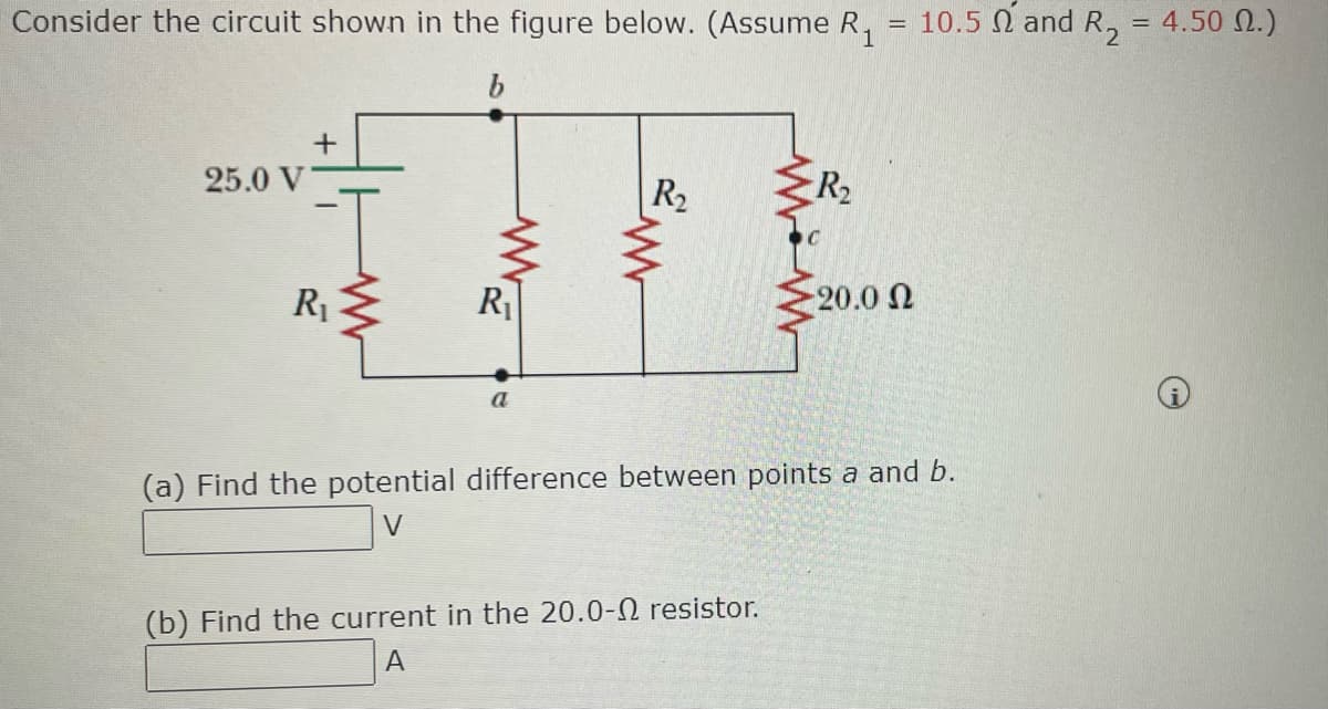 Consider the circuit shown in the figure below. (Assume R₁ = 10.5 and R₂ = 4.50 M.)
b
25.0 V
+
R₁
R₁
a
R₂
R₂
(b) Find the current in the 20.0- resistor.
A
-20.0 Ω
(a) Find the potential difference between points a and b.
V