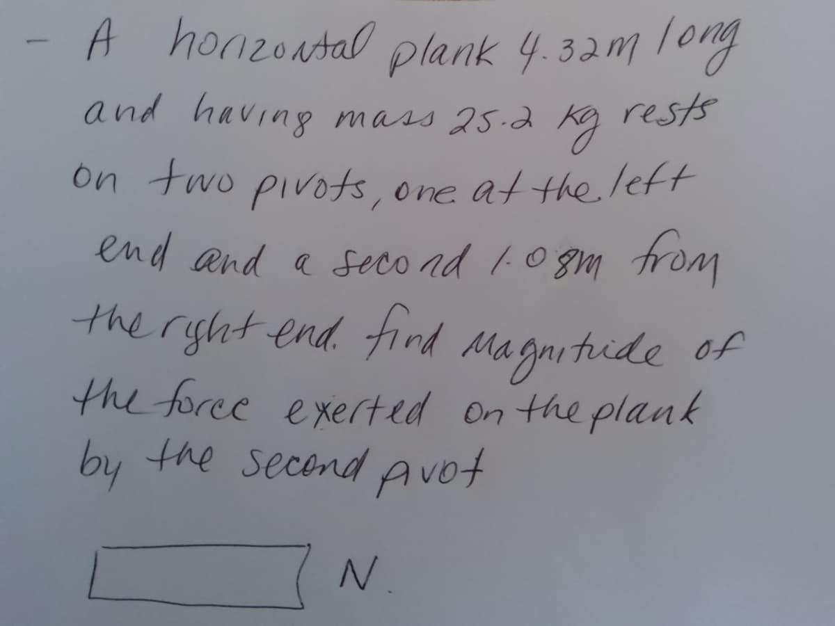 A honzoatal plank 4.32m long
and having mass 25.2
rests
on two pivots, one at the /eft
end and a seco ad 10 gm from
the ryht end. tind Magnitide of
the foree exerted on the plank
by
the second Avot
N.
