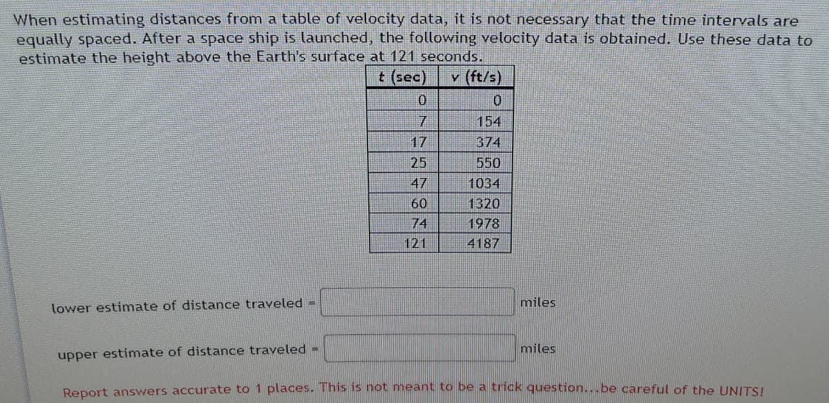 When estimating distances from a table of velocity data, it is not necessary that the time intervals are
equally spaced. After a space ship is launched, the following velocity data is obtained, Use these data to
estimate the height above the Earth's surface at 121 seconds.
v (ft/s)
154
17
374
25
550
47
1034
60
1320
74
1978
121
4187
lower estimate of distance traveled =
miles
miles
upper estimate of distance traveled =
Report answers accurate to 1 places. This is not meant to be a trick question...be careful of the UNITS!
