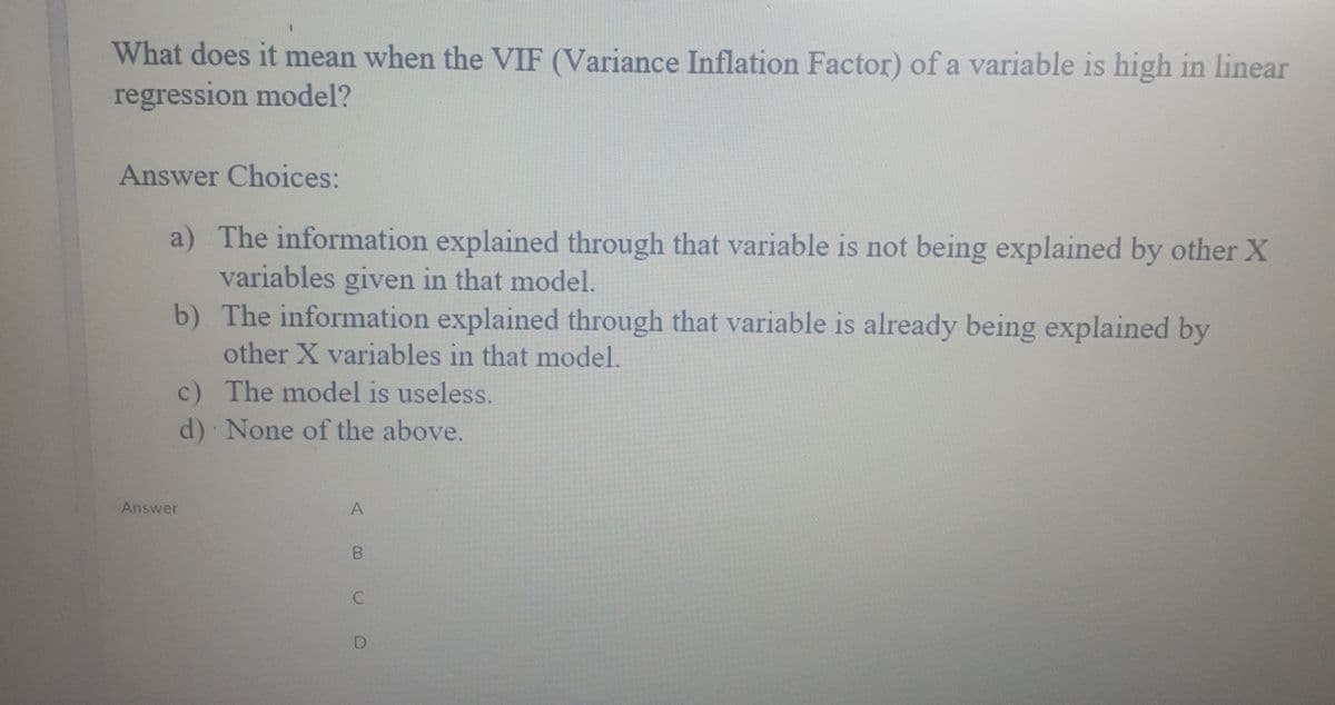 What does it mean when the VIF (Variance Inflation Factor) of a variable is high in linear
regression model?
Answer Choices:
a) The information explained through that variable is not being explained by other X
variables given in that model.
b) The information explained through that variable is already being explained by
other X variables in that model.
c) The model is useless.
d) None of the above.
Answer
A
D
B.
