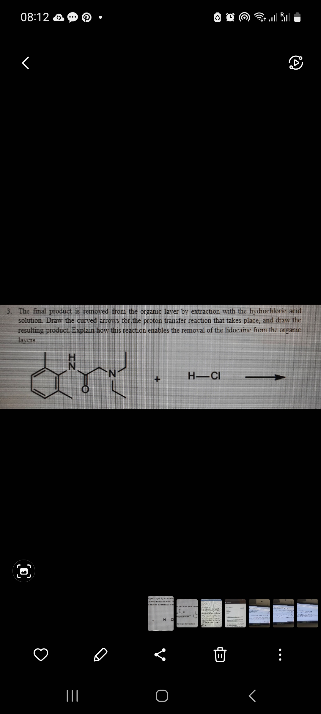 08:12
r
|||
3. The final product is removed from the organic layer by extraction with the hydrochloric acid
solution. Draw the curved arrows for the proton transfer reaction that takes place, and draw the
resulting product. Explain how this reaction enables the removal of the lidocaine from the organic
layers.
dr
organic layer by extraction
proton transfer reaction the
on enables the removal of
of th
H-C
<
O
<3
H-CI
pan 3 and pat C of the
i.
|| |
Peter