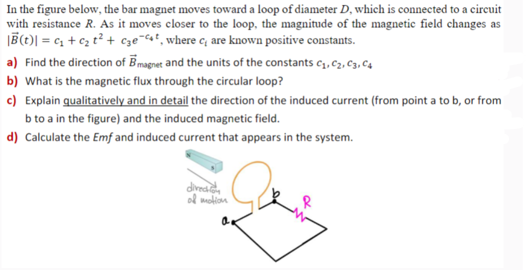 In the figure below, the bar magnet moves toward a loop of diameter D, which is connected to a circuit
with resistance R. As it moves closer to the loop, the magnitude of the magnetic field changes as
|B(t) = C₁ + C₂ t² + C3ec4, where c₁ are known positive constants.
a) Find the direction of B magnet and the units of the constants C1, C2, C3, C4
b) What is the magnetic flux through the circular loop?
c) Explain qualitatively and in detail the direction of the induced current (from point a to b, or from
b to a in the figure) and the induced magnetic field.
d) Calculate the Emf and induced current that appears in the system.
direction
of motion
a