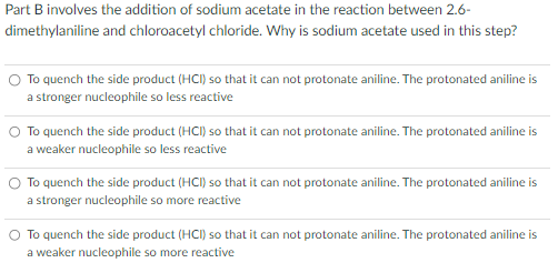 Part B involves the addition of sodium acetate in the reaction between 2.6-
and chloroacetyl chloride. Why is sodium acetate used in this step?
dimethylaniline
To quench the side product (HCI) so that it can not protonate aniline. The protonated aniline is
a stronger nucleophile so less reactive
To quench the side product (HCI) so that it can not protonate aniline. The protonated aniline is
a weaker nucleophile so less reactive
O To quench the side product (HCI) so that it can not protonate aniline. The protonated aniline is
a stronger nucleophile so more reactive
O To quench the side product (HCI) so that it can not protonate aniline. The protonated aniline is
a weaker nucleophile so more reactive