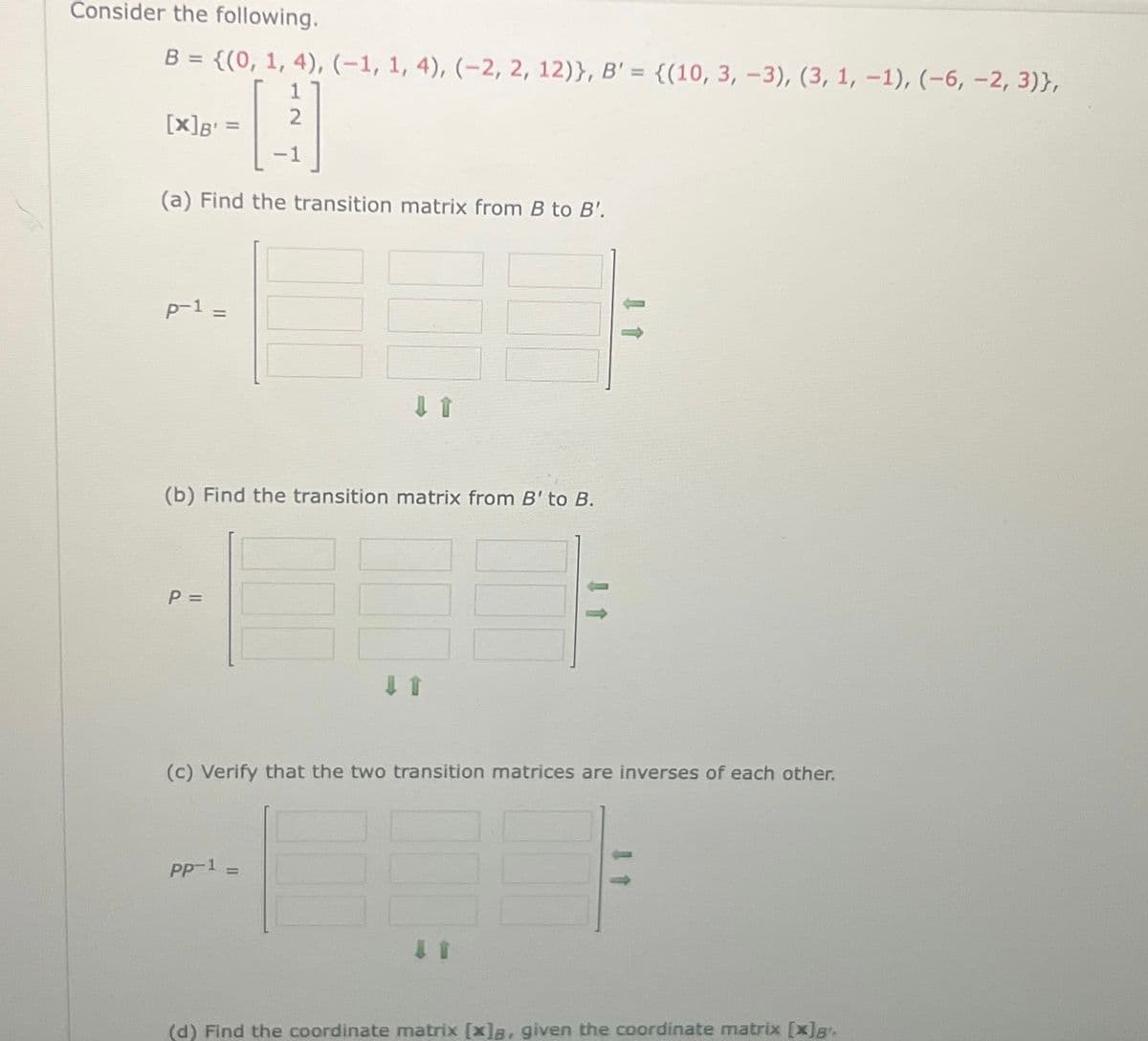 Consider the following.
B = {(0, 1, 4), (-1, 1, 4), (-2, 2, 12)}, B' = {(10, 3, -3), (3, 1, -1), (-6, -2, 3)},
1
- [232
(a) Find the transition matrix from B to B'.
[x] B =
p-1
||
(b) Find the transition matrix from B' to B.
P =
↓ 1
(c) Verify that the two transition matrices are inverses of each other.
pp-¹ =
11
(d) Find the coordinate matrix [x]a, given the coordinate matrix [x]8.