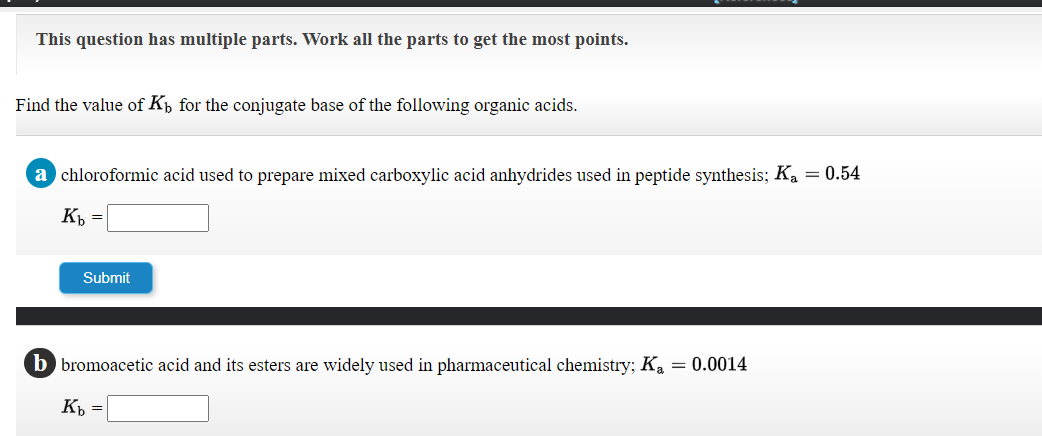 This question has multiple parts. Work all the parts to get the most points.
Find the value of Kp for the conjugate base of the following organic acids.
a chloroformic acid used to prepare mixed carboxylic acid anhydrides used in peptide synthesis; Ka = 0.54
K =
Submit
b bromoacetic acid and its esters are widely used in pharmaceutical chemistry; Ka = 0.0014
