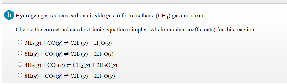 b Hydrogen gas reduces carbon dioxide gas to form methane (CH4) gas and steam.
Choose the correct balanced net ionic equation (simplest whole-number coefficients) for this reaction.
O 3H2(g) + CO(g)= CH4(g) + H2O(g)
O SH(g) + CO2(g) = CH4(g) + 2H½O(1)
O 4H2(g) + CO2(g) = CH4(g) + 2H,O(g)
O SH(g) + CO2(g)= CH4(g) + 2H2O(g)
