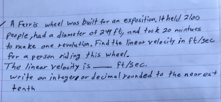 A Ferris wheel wos builtor dn
people ,had a diame ter of 249 ft, and took 20 mintues
to make one revolution. Find the linear velocity in ft/sec
for a person rid ing this wheel.
The linear velocity is -
write an
ft/sec.
integere or decimal rounded to the near es+
tenth
