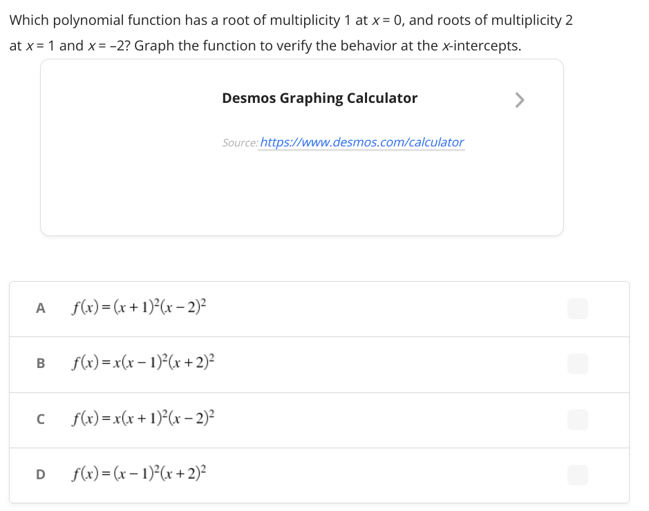 Which polynomial function has a root of multiplicity 1 at x= 0, and roots of multiplicity 2
at x = 1 and x= -2? Graph the function to verify the behavior at the x-intercepts.
Desmos Graphing Calculator
Source: https://www.desmos.com/calculator
f(x) = (x + 1)²(x – 2)²
A
B
f(x) =x(x – 1)°(x + 2)²
f(x) =x(x+ 1)²(x – 2)²
D
f(x) = (x – 1)*(x + 2)²
