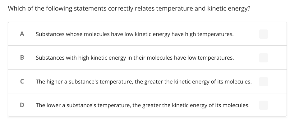 Which of the following statements correctly relates temperature and kinetic energy?
A
Substances whose molecules have low kinetic energy have high temperatures.
Substances with high kinetic energy in their molecules have low temperatures.
C
The higher a substance's temperature, the greater the kinetic energy of its molecules.
The lower a substance's temperature, the greater the kinetic energy of its molecules.
