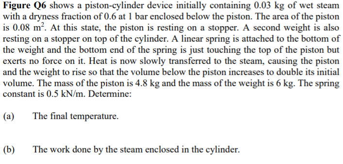 Figure Q6 shows a piston-cylinder device initially containing 0.03 kg of wet steam
with a dryness fraction of 0.6 at 1 bar enclosed below the piston. The area of the piston
is 0.08 m?. At this state, the piston is resting on a stopper. A second weight is also
resting on a stopper on top of the cylinder. A linear spring is attached to the bottom of
the weight and the bottom end of the spring is just touching the top of the piston but
exerts no force on it. Heat is now slowly transferred to the steam, causing the piston
and the weight to rise so that the volume below the piston increases to double its initial
volume. The mass of the piston is 4.8 kg and the mass of the weight is 6 kg. The spring
constant is 0.5 kN/m. Determine:
(a)
The final temperature.
(b)
The work done by the steam enclosed in the cylinder.

