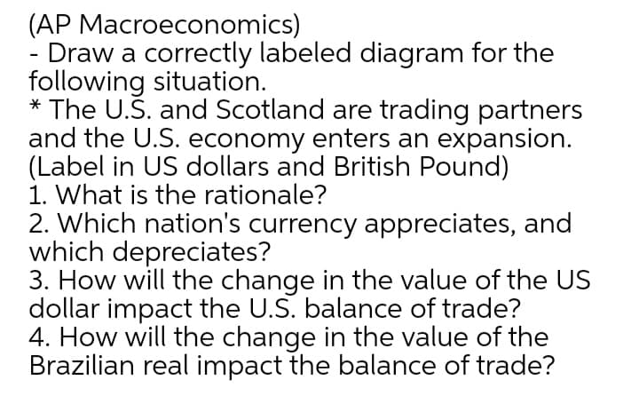 (AP Macroeconomics)
Draw a correctly labeled diagram for the
following situation.
* The U.S. and Scotland are trading partners
and the U.S. economy enters an expansion.
(Label in US dollars and British Pound)
1. What is the rationale?
2. Which nation's currency appreciates, and
which depreciates?
3. How will the change in the value of the US
dollar impact the U.S. balance of trade?
4. How will the change in the value of the
Brazilian real impact the balance of trade?
