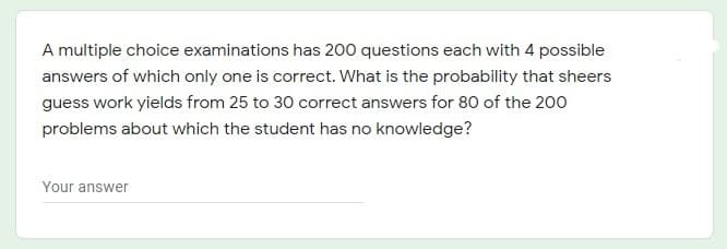 A multiple choice examinations has 200 questions each with 4 possible
answers of which only one is correct. What is the probability that sheers
guess work yields from 25 to 30 correct answers for 80 of the 200
problems about which the student has no knowledge?
Your answer

