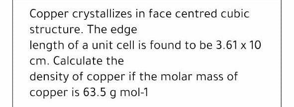 Copper crystallizes in face centred cubic
structure. The edge
length of a unit cell is found to be 3.61 x 10
cm. Calculate the
density of copper if the molar mass of
copper is 63.5 g mol-1
