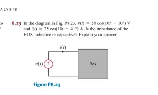 ALYSIS
8.23 In the diagram in Fig. P8.23, v() = 50 cos(10r + 10°) V
and i(t) = 25 cos(10r + 41°) A. Is the impedance of the
BOX inductive or capacitive? Explain your answer.
to
i(1)
v(1)
Box
Figure P8.23
