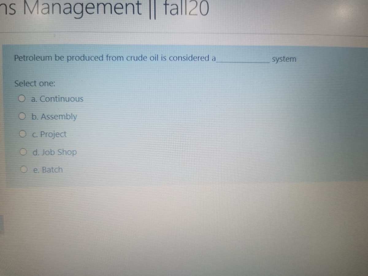 ns Management || fall20
Petroleum be produced from crude oil is considered a
system
Select one:
O a. Continuous
O b. Assembly
O c Project
O d. Job Shop
O e. Batch
