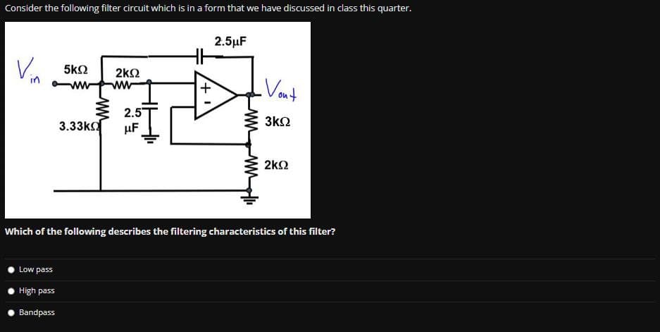 Consider the following filter circuit which is in a form that we have discussed in class this quarter.
Vin
5ΚΩ
ww
Low pass
High pass
Bandpass
3.33k
2ΚΩ
ww
2.5
μF
2.5μF
ww
Vont
3ΚΩ
2ΚΩ
Which of the following describes the filtering characteristics of this filter?