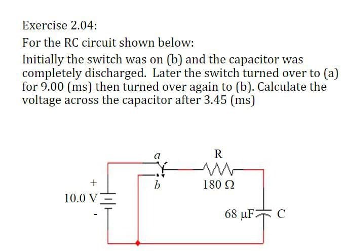 Exercise 2.04:
For the RC circuit shown below:
Initially the switch was on (b) and the capacitor was
completely discharged. Later the switch turned over to (a)
for 9.00 (ms) then turned over again to (b). Calculate the
voltage across the capacitor after 3.45 (ms)
+
10.0 V
a
b
R
180 Ω
68 μF2
C