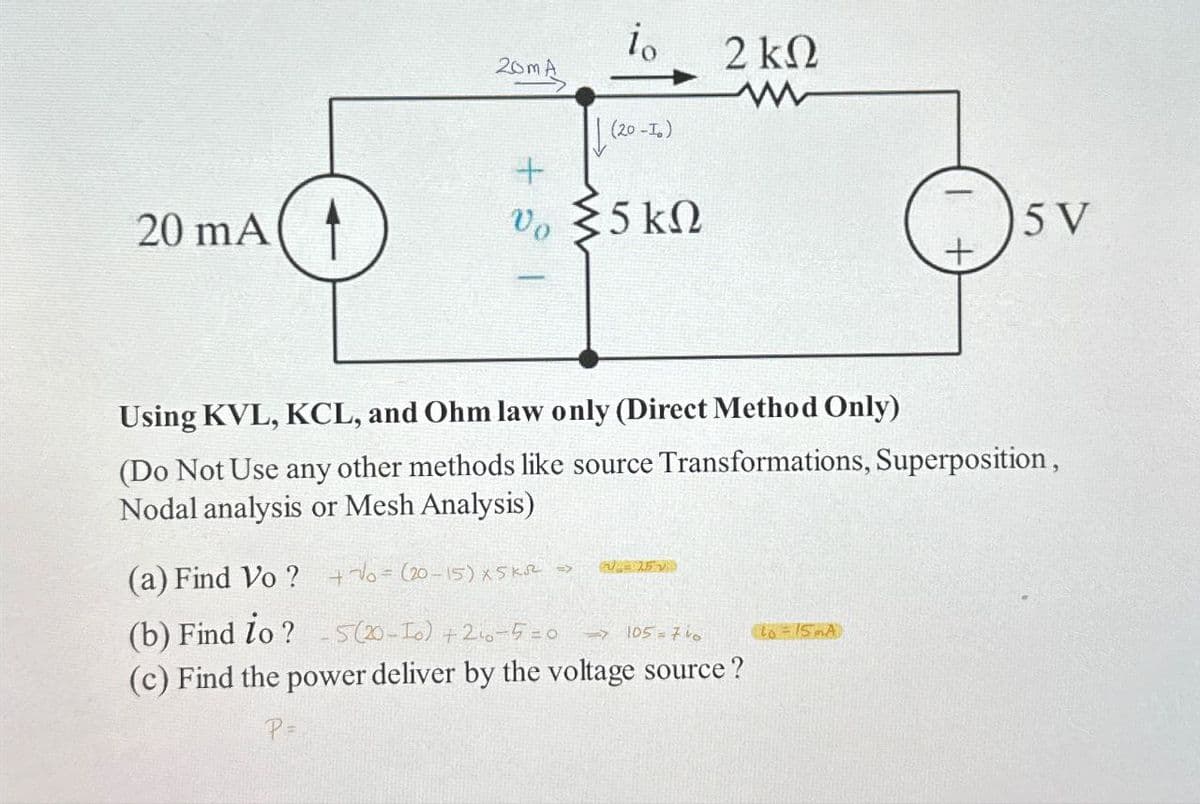 20 mA
20mA
io
(20-10)
+
0 Σ5 ΚΩ
Vo
2 ΚΩ
W
Using KVL, KCL, and Ohm law only (Direct Method Only)
(Do Not Use any other methods like source Transformations, Superposition,
Nodal analysis or Mesh Analysis)
252
(a) Find Vo? +√ (20-15) X5 ks =>
(b) Find to? -5 (20-10) + 2₁0-5=0
(c) Find the power deliver by the voltage source?
P =
=>105=740
5 V
to = 15mA)