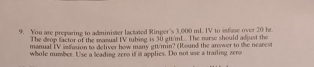 9. You are preparing to administer lactated Ringer's 3,000 mL IV to infuse over 20 hr.
The drop factor of the manual IV tubing is 30 gtt/mL. The nurse should adjust the
manual IV infusion to deliver how many gtt/min? (Round the answer to the nearest
whole number. Use a leading zero if it applies. Do not use a trailing zero
