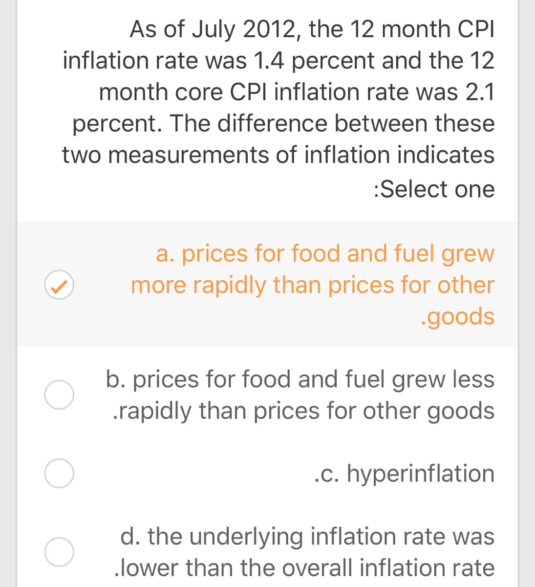 As of July 2012, the 12 month CPI
inflation rate was 1.4 percent and the 12
month core CPI inflation rate was 2.1
percent. The difference between these
two measurements of inflation indicates
:Select one
a. prices for food and fuel grew
more rapidly than prices for other
.goods
b. prices for food and fuel grew less
.rapidly than prices for other goods
.c. hyperinflation
d. the underlying inflation rate was
lower than the overall inflation rate
