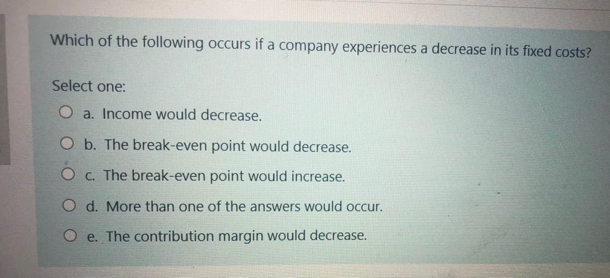 Which of the following occurs if a company experiences a decrease in its fixed costs?
Select one:
O a. Income would decrease.
O b. The break-even point would decrease.
O c. The break-even point would increase.
O d. More than one of the answers would occur.
e. The contribution margin would decrease.
