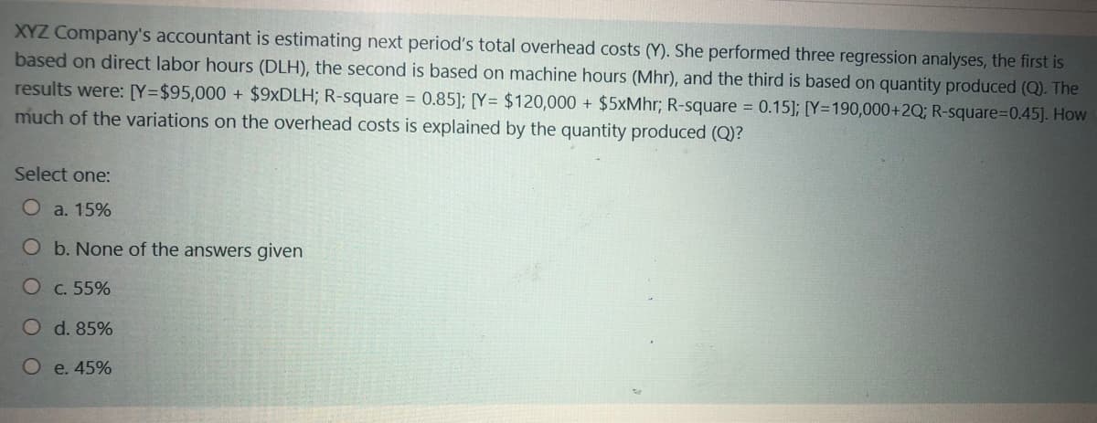 XYZ Company's accountant is estimating next period's total overhead costs (Y). She performed three regression analyses, the first is
based on direct labor hours (DLH), the second is based on machine hours (Mhr), and the third is based on quantity produced (Q). The
results were: [Y=$95,000 + $9×DLH; R-square = 0.85]; [Y= $120,000 + $5xMhr; R-square = 0.15]; [Y=190,000+2Q; R-square=D0.45]. How
much of the variations on the overhead costs is explained by the quantity produced (Q)?
Select one:
O a. 15%
O b. None of the answers given
C. 55%
O d. 85%
e. 45%
