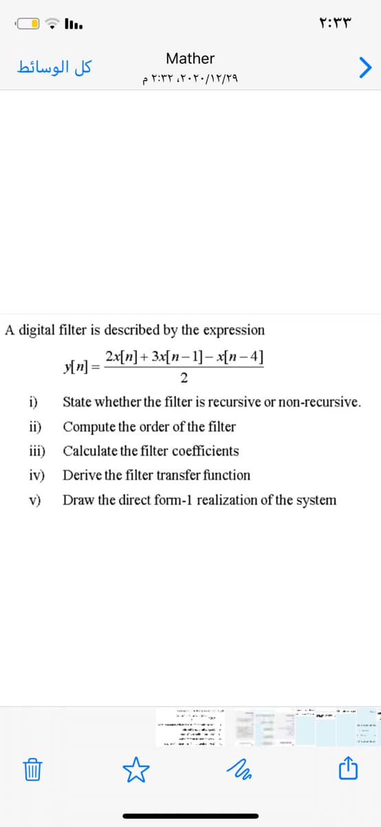 ۲:۳ ۳
Mather
كل الوسائط
۲۰۲۰/۱۲/۲۹، ۲:۳۲ م
A digital filter is described by the expression
2x[n]+ 3x[n-1]- x[n – 4]
2
i)
State whether the filter is recursive or non-recursive.
ii)
Compute the order of the filter
iii) Calculate the filter coefficients
iv)
Derive the filter transfer function
v)
Draw the direct form-1 realization of the system
